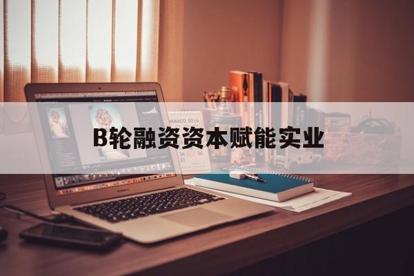 安康市B轮融资资本赋能实业(b轮融资公司值得工作吗)