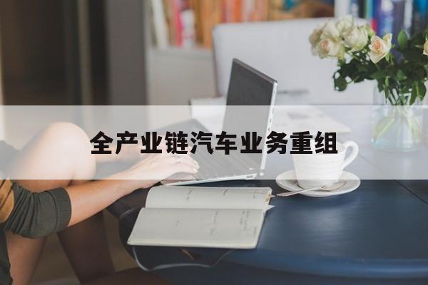 安康市全产业链汽车业务重组(全产业链汽车业务重组的意义)